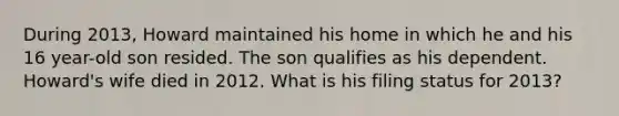 During 2013, Howard maintained his home in which he and his 16 year-old son resided. The son qualifies as his dependent. Howard's wife died in 2012. What is his filing status for 2013?