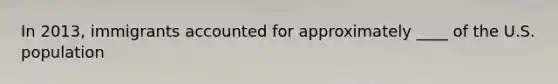 In 2013, immigrants accounted for approximately ____ of the U.S. population