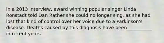 In a 2013 interview, award winning popular singer Linda Ronstadt told Dan Rather she could no longer sing, as she had lost that kind of control over her voice due to a Parkinson's disease. Deaths caused by this diagnosis have been___________ in recent years.