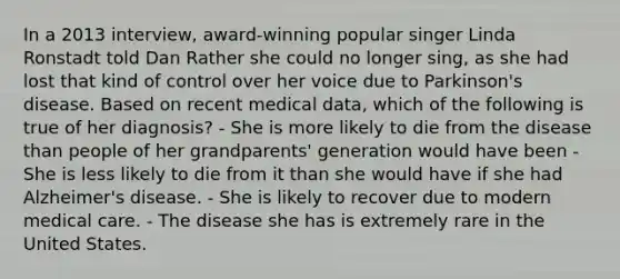 In a 2013 interview, award-winning popular singer Linda Ronstadt told Dan Rather she could no longer sing, as she had lost that kind of control over her voice due to Parkinson's disease. Based on recent medical data, which of the following is true of her diagnosis? - She is more likely to die from the disease than people of her grandparents' generation would have been - She is less likely to die from it than she would have if she had Alzheimer's disease. - She is likely to recover due to modern medical care. - The disease she has is extremely rare in the United States.