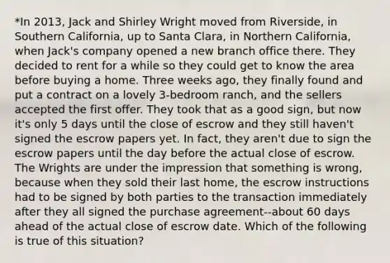 *In 2013, Jack and Shirley Wright moved from Riverside, in Southern California, up to Santa Clara, in Northern California, when Jack's company opened a new branch office there. They decided to rent for a while so they could get to know the area before buying a home. Three weeks ago, they finally found and put a contract on a lovely 3-bedroom ranch, and the sellers accepted the first offer. They took that as a good sign, but now it's only 5 days until the close of escrow and they still haven't signed the escrow papers yet. In fact, they aren't due to sign the escrow papers until the day before the actual close of escrow. The Wrights are under the impression that something is wrong, because when they sold their last home, the escrow instructions had to be signed by both parties to the transaction immediately after they all signed the purchase agreement--about 60 days ahead of the actual close of escrow date. Which of the following is true of this situation?