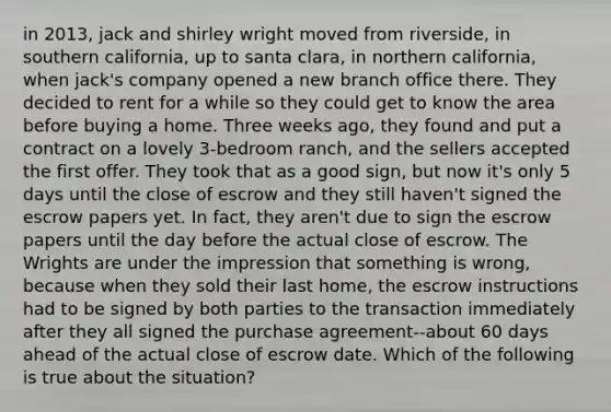 in 2013, jack and shirley wright moved from riverside, in southern california, up to santa clara, in northern california, when jack's company opened a new branch office there. They decided to rent for a while so they could get to know the area before buying a home. Three weeks ago, they found and put a contract on a lovely 3-bedroom ranch, and the sellers accepted the first offer. They took that as a good sign, but now it's only 5 days until the close of escrow and they still haven't signed the escrow papers yet. In fact, they aren't due to sign the escrow papers until the day before the actual close of escrow. The Wrights are under the impression that something is wrong, because when they sold their last home, the escrow instructions had to be signed by both parties to the transaction immediately after they all signed the purchase agreement--about 60 days ahead of the actual close of escrow date. Which of the following is true about the situation?