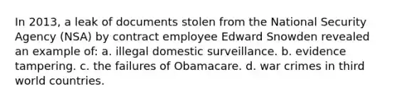 In 2013, a leak of documents stolen from the National Security Agency (NSA) by contract employee Edward Snowden revealed an example of: a. illegal domestic surveillance. b. evidence tampering. c. the failures of Obamacare. d. war crimes in third world countries.