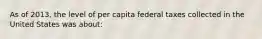 As of 2013, the level of per capita federal taxes collected in the United States was about: