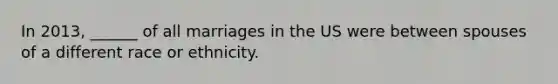 In 2013, ______ of all marriages in the US were between spouses of a different race or ethnicity.