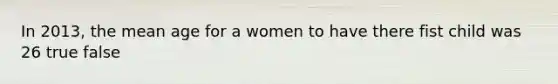 In 2013, the mean age for a women to have there fist child was 26 true false