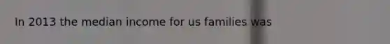 In 2013 the median income for us families was