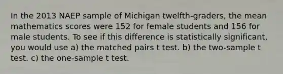 In the 2013 NAEP sample of Michigan twelfth-graders, the mean mathematics scores were 152 for female students and 156 for male students. To see if this difference is statistically significant, you would use a) the matched pairs t test. b) the two-sample t test. c) the one-sample t test.