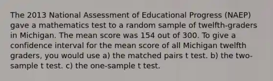 The 2013 National Assessment of Educational Progress (NAEP) gave a mathematics test to a random sample of twelfth-graders in Michigan. The mean score was 154 out of 300. To give a confidence interval for the mean score of all Michigan twelfth graders, you would use a) the matched pairs t test. b) the two-sample t test. c) the one-sample t test.