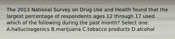 The 2013 National Survey on Drug Use and Health found that the largest percentage of respondents ages 12 through 17 used which of the following during the past month? Select one: A.hallucinogenics B.marijuana C.tobacco products D.alcohol