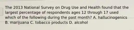 The 2013 National Survey on Drug Use and Health found that the largest percentage of respondents ages 12 through 17 used which of the following during the past month? A. hallucinogenics B. marijuana C. tobacco products D. alcohol