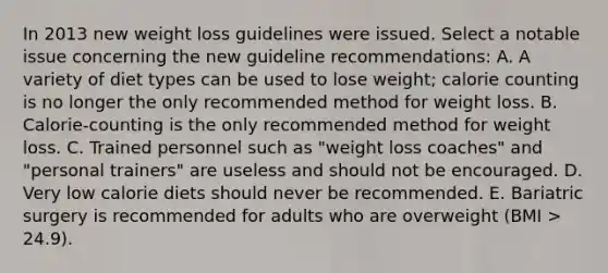 In 2013 new weight loss guidelines were issued. Select a notable issue concerning the new guideline recommendations: A. A variety of diet types can be used to lose weight; calorie counting is no longer the only recommended method for weight loss. B. Calorie-counting is the only recommended method for weight loss. C. Trained personnel such as "weight loss coaches" and "personal trainers" are useless and should not be encouraged. D. Very low calorie diets should never be recommended. E. Bariatric surgery is recommended for adults who are overweight (BMI > 24.9).