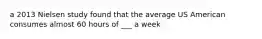 a 2013 Nielsen study found that the average US American consumes almost 60 hours of ___ a week