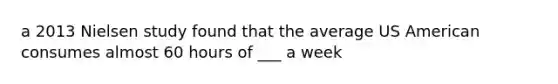 a 2013 Nielsen study found that the average US American consumes almost 60 hours of ___ a week