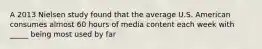 A 2013 Nielsen study found that the average U.S. American consumes almost 60 hours of media content each week with _____ being most used by far