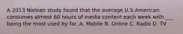 A 2013 Nielsen study found that the average U.S American consumes almost 60 hours of media content each week with ___ being the most used by far. A. Mobile B. Online C. Radio D. TV