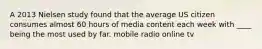 A 2013 Nielsen study found that the average US citizen consumes almost 60 hours of media content each week with ____ being the most used by far. mobile radio online tv