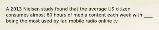 A 2013 Nielsen study found that the average US citizen consumes almost 60 hours of media content each week with ____ being the most used by far. mobile radio online tv