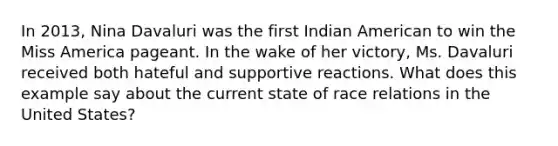 In 2013, Nina Davaluri was the first Indian American to win the Miss America pageant. In the wake of her victory, Ms. Davaluri received both hateful and supportive reactions. What does this example say about the current state of race relations in the United States?