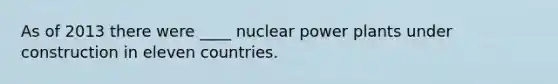 As of 2013 there were ____ nuclear power plants under construction in eleven countries.