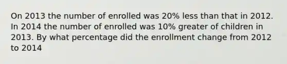 On 2013 the number of enrolled was 20% less than that in 2012. In 2014 the number of enrolled was 10% greater of children in 2013. By what percentage did the enrollment change from 2012 to 2014