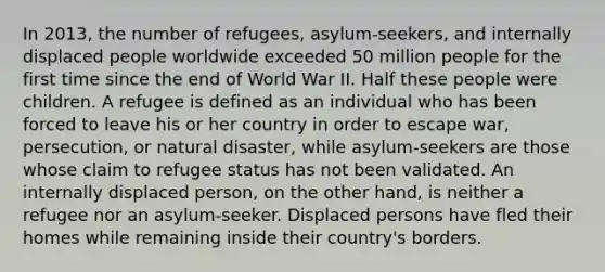 In 2013, the number of refugees, asylum-seekers, and internally displaced people worldwide exceeded 50 million people for the first time since the end of World War II. Half these people were children. A refugee is defined as an individual who has been forced to leave his or her country in order to escape war, persecution, or natural disaster, while asylum-seekers are those whose claim to refugee status has not been validated. An internally displaced person, on the other hand, is neither a refugee nor an asylum-seeker. Displaced persons have fled their homes while remaining inside their country's borders.