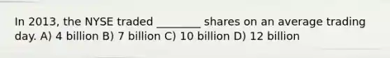 In 2013, the NYSE traded ________ shares on an average trading day. A) 4 billion B) 7 billion C) 10 billion D) 12 billion