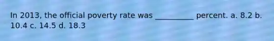 In 2013, the official poverty rate was __________ percent. a. 8.2 b. 10.4 c. 14.5 d. 18.3