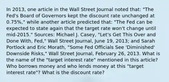 In​ 2013, one article in the Wall Street Journal noted​ that: "The​ Fed's Board of Governors kept the discount rate unchanged at​ 0.75%," while another article predicted​ that: "The Fed can be expected to state again that the target rate​ won't change until​ mid-2015." ​Sources: Michael J.​ Casey, "Let's Get This Over and Done​ With, Fed," Wall Street Journal​, June​ 19, 2013; and Sarah Portlock and Eric​ Morath, "Some Fed Officials See​ 'Diminished' Downside​ Risks," Wall Street Journal​, February​ 26, 2013. What is the name of the​ "target interest​ rate" mentioned in this​ article? Who borrows money and who lends money at this​ "target interest​ rate"? What is the discount​ rate?