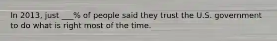 In 2013, just ___% of people said they trust the U.S. government to do what is right most of the time.