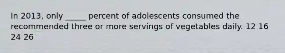 In 2013, only _____ percent of adolescents consumed the recommended three or more servings of vegetables daily. 12 16 24 26