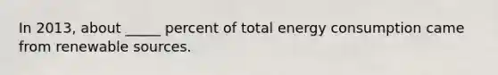 In 2013, about _____ percent of total energy consumption came from renewable sources.