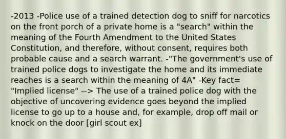 -2013 -Police use of a trained detection dog to sniff for narcotics on the front porch of a private home is a "search" within the meaning of the Fourth Amendment to the United States Constitution, and therefore, without consent, requires both probable cause and a search warrant. -"The government's use of trained police dogs to investigate the home and its immediate reaches is a search within the meaning of 4A" -Key fact= "Implied license" --> The use of a trained police dog with the objective of uncovering evidence goes beyond the implied license to go up to a house and, for example, drop off mail or knock on the door [girl scout ex]