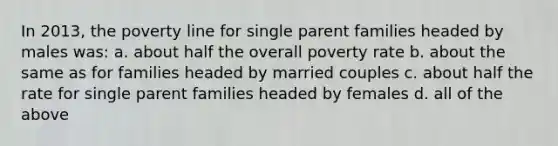 In 2013, the poverty line for single parent families headed by males was: a. about half the overall poverty rate b. about the same as for families headed by married couples c. about half the rate for single parent families headed by females d. all of the above