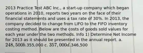 2013 Practice Test ABC Inc., a start-up company which began operations in 2010, reports two years on the face of their <a href='https://www.questionai.com/knowledge/kFBJaQCz4b-financial-statements' class='anchor-knowledge'>financial statements</a> and uses a tax rate of 30%. In 2013, the company decided to change from LIFO to the FIFO inventory costing method. Below are the costs of goods sold values for each year under the two methods. Info 1) Determine Net Income for 2013 as it should be presented in the annual report. a. 248,500 b.355,000 c. 357,000 d.346,500