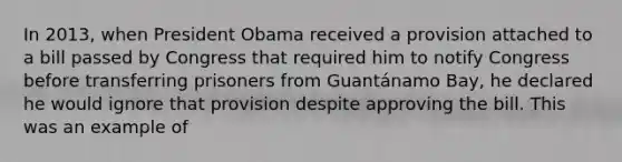 In 2013, when President Obama received a provision attached to a bill passed by Congress that required him to notify Congress before transferring prisoners from Guantánamo Bay, he declared he would ignore that provision despite approving the bill. This was an example of