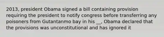 2013, president Obama signed a bill containing provision requiring the president to notify congress before transferring any poisoners from Gutantanmo bay in his __, Obama declared that the provisions was unconstitutional and has ignored it