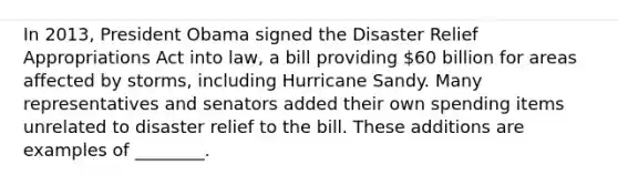 In 2013, President Obama signed the Disaster Relief Appropriations Act into law, a bill providing 60 billion for areas affected by storms, including Hurricane Sandy. Many representatives and senators added their own spending items unrelated to disaster relief to the bill. These additions are examples of ________.