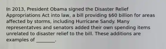 In 2013, President Obama signed the Disaster Relief Appropriations Act into law, a bill providing 60 billion for areas affected by storms, including Hurricane Sandy. Many representatves and senators added their own spending items unrelated to disaster relief to the bill. These additions are examples of ________.