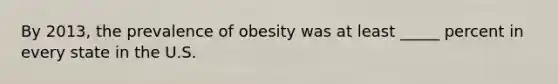 By 2013, the prevalence of obesity was at least _____ percent in every state in the U.S.