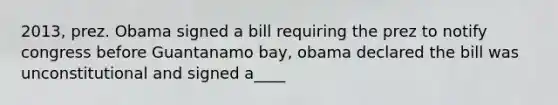 2013, prez. Obama signed a bill requiring the prez to notify congress before Guantanamo bay, obama declared the bill was unconstitutional and signed a____