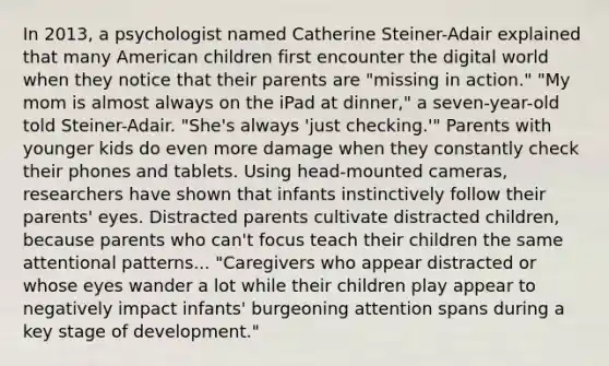 In 2013, a psychologist named Catherine Steiner-Adair explained that many American children first encounter the digital world when they notice that their parents are "missing in action." "My mom is almost always on the iPad at dinner," a seven-year-old told Steiner-Adair. "She's always 'just checking.'" Parents with younger kids do even more damage when they constantly check their phones and tablets. Using head-mounted cameras, researchers have shown that infants instinctively follow their parents' eyes. Distracted parents cultivate distracted children, because parents who can't focus teach their children the same attentional patterns... "Caregivers who appear distracted or whose eyes wander a lot while their children play appear to negatively impact infants' burgeoning attention spans during a key stage of development."