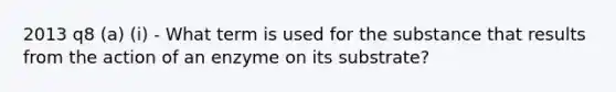 2013 q8 (a) (i) - What term is used for the substance that results from the action of an enzyme on its substrate?