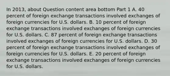 In​ 2013, about Question content area bottom Part 1 A. 40 percent of foreign exchange transactions involved exchanges of foreign currencies for U.S. dollars. B. 10 percent of foreign exchange transactions involved exchanges of foreign currencies for U.S. dollars. C. 87 percent of foreign exchange transactions involved exchanges of foreign currencies for U.S. dollars. D. 30 percent of foreign exchange transactions involved exchanges of foreign currencies for U.S. dollars. E. 20 percent of foreign exchange transactions involved exchanges of foreign currencies for U.S. dollars.