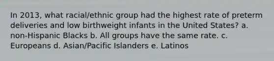 In 2013, what racial/ethnic group had the highest rate of preterm deliveries and low birthweight infants in the United States? a. non-Hispanic Blacks b. All groups have the same rate. c. Europeans d. Asian/Pacific Islanders e. Latinos