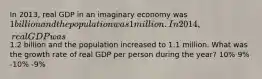 In 2013, real GDP in an imaginary economy was 1 billion and the population was 1 million. In 2014, real GDP was1.2 billion and the population increased to 1.1 million. What was the growth rate of real GDP per person during the year? 10% 9% -10% -9%