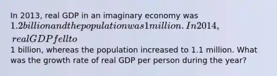 In 2013, real GDP in an imaginary economy was 1.2 billion and the population was 1 million. In 2014, real GDP fell to1 billion, whereas the population increased to 1.1 million. What was the growth rate of real GDP per person during the year?