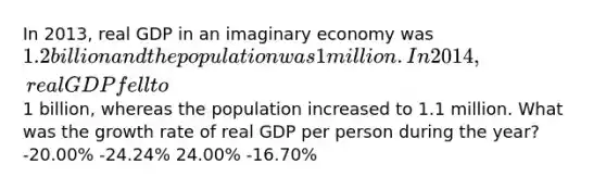 In 2013, real GDP in an imaginary economy was 1.2 billion and the population was 1 million. In 2014, real GDP fell to1 billion, whereas the population increased to 1.1 million. What was the growth rate of real GDP per person during the year? -20.00% -24.24% 24.00% -16.70%