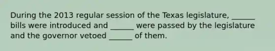 During the 2013 regular session of the Texas legislature, ______ bills were introduced and ______ were passed by the legislature and the governor vetoed ______ of them.