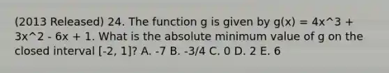 (2013 Released) 24. The function g is given by g(x) = 4x^3 + 3x^2 - 6x + 1. What is the absolute minimum value of g on the closed interval [-2, 1]? A. -7 B. -3/4 C. 0 D. 2 E. 6